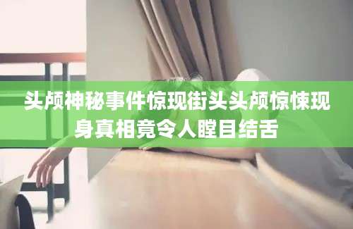 头颅神秘事件惊现街头头颅惊悚现身真相竟令人瞠目结舌