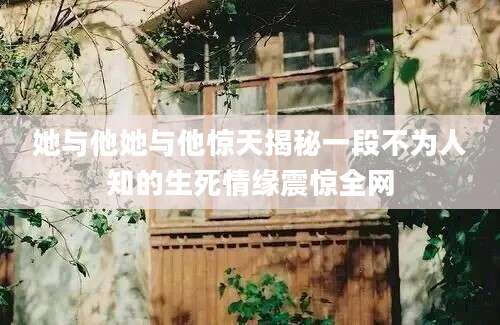 她与他她与他惊天揭秘一段不为人知的生死情缘震惊全网