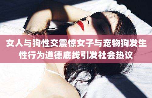 女人与狗性交震惊女子与宠物狗发生性行为道德底线引发社会热议