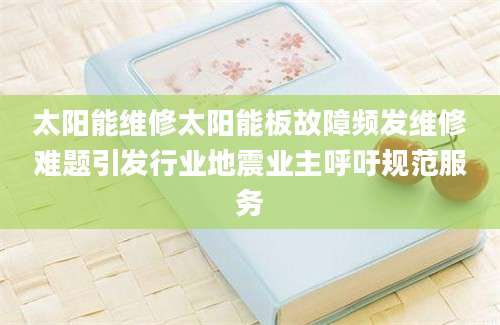 太阳能维修太阳能板故障频发维修难题引发行业地震业主呼吁规范服务