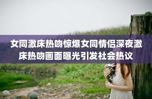 女同激床热吻惊爆女同情侣深夜激床热吻画面曝光引发社会热议