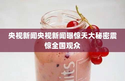 央视新闻央视新闻曝惊天大秘密震惊全国观众