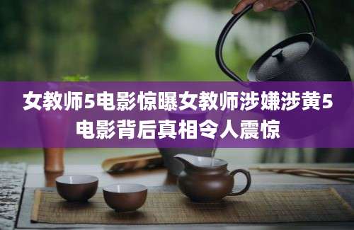 女教师5电影惊曝女教师涉嫌涉黄5电影背后真相令人震惊
