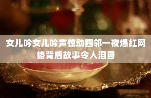 女儿吟女儿吟声惊动四邻一夜爆红网络背后故事令人泪目