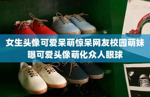 女生头像可爱呆萌惊呆网友校园萌妹曝可爱头像萌化众人眼球