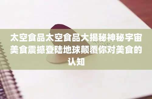 太空食品太空食品大揭秘神秘宇宙美食震撼登陆地球颠覆你对美食的认知