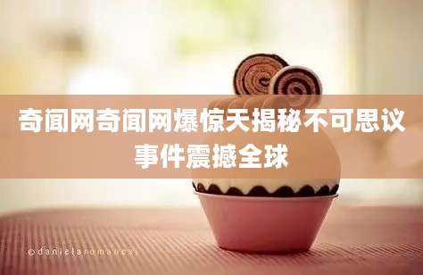 奇闻网奇闻网爆惊天揭秘不可思议事件震撼全球