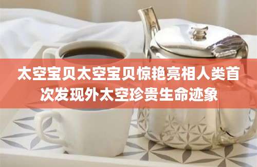 太空宝贝太空宝贝惊艳亮相人类首次发现外太空珍贵生命迹象