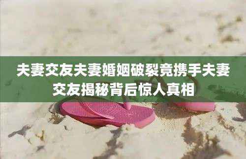 夫妻交友夫妻婚姻破裂竟携手夫妻交友揭秘背后惊人真相