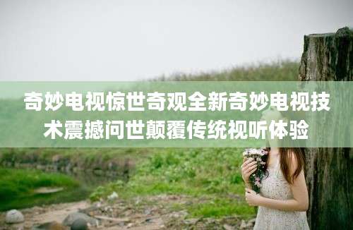 奇妙电视惊世奇观全新奇妙电视技术震撼问世颠覆传统视听体验