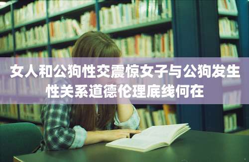 女人和公狗性交震惊女子与公狗发生性关系道德伦理底线何在