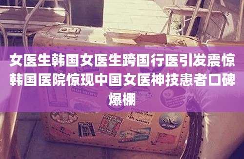 女医生韩国女医生跨国行医引发震惊韩国医院惊现中国女医神技患者口碑爆棚