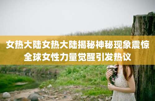 女热大陆女热大陆揭秘神秘现象震惊全球女性力量觉醒引发热议