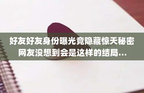 好友好友身份曝光竟隐藏惊天秘密网友没想到会是这样的结局...