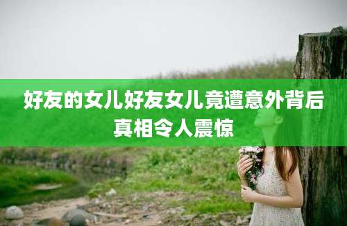 好友的女儿好友女儿竟遭意外背后真相令人震惊
