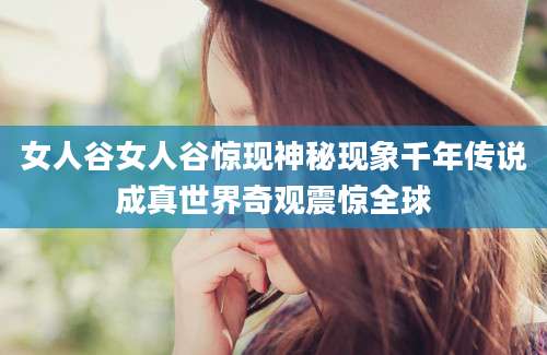 女人谷女人谷惊现神秘现象千年传说成真世界奇观震惊全球