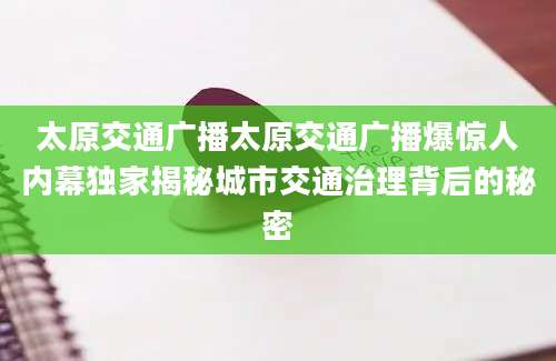 太原交通广播太原交通广播爆惊人内幕独家揭秘城市交通治理背后的秘密