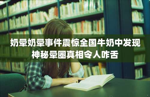 奶晕奶晕事件震惊全国牛奶中发现神秘晕圈真相令人咋舌