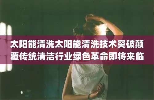 太阳能清洗太阳能清洗技术突破颠覆传统清洁行业绿色革命即将来临