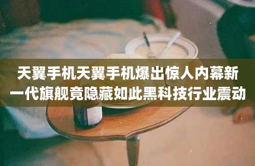天翼手机天翼手机爆出惊人内幕新一代旗舰竟隐藏如此黑科技行业震动