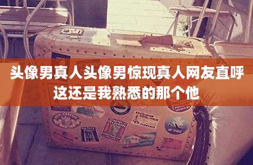 头像男真人头像男惊现真人网友直呼这还是我熟悉的那个他