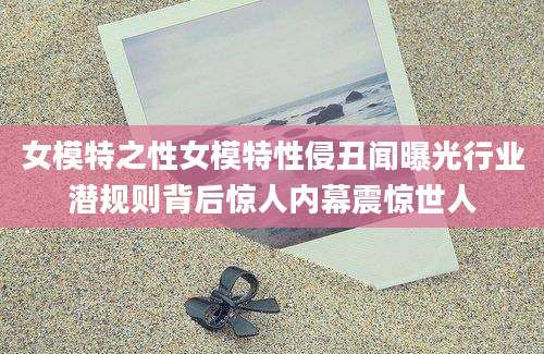 女模特之性女模特性侵丑闻曝光行业潜规则背后惊人内幕震惊世人