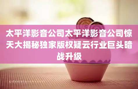 太平洋影音公司太平洋影音公司惊天大揭秘独家版权疑云行业巨头暗战升级