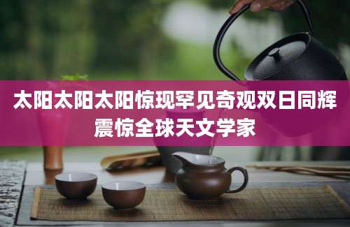 太阳太阳太阳惊现罕见奇观双日同辉震惊全球天文学家
