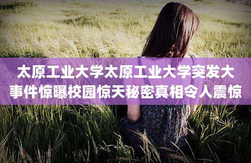 太原工业大学太原工业大学突发大事件惊曝校园惊天秘密真相令人震惊
