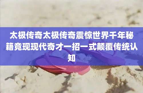 太极传奇太极传奇震惊世界千年秘籍竟现现代奇才一招一式颠覆传统认知