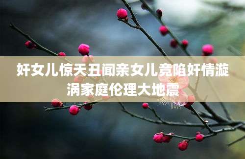 奸女儿惊天丑闻亲女儿竟陷奸情漩涡家庭伦理大地震
