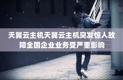 天翼云主机天翼云主机突发惊人故障全国企业业务受严重影响