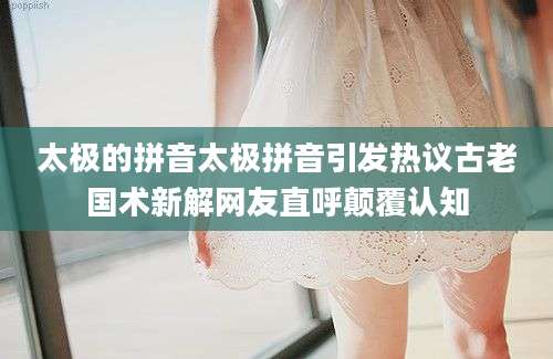 太极的拼音太极拼音引发热议古老国术新解网友直呼颠覆认知