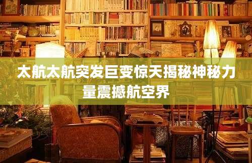 太航太航突发巨变惊天揭秘神秘力量震撼航空界