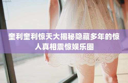 奎利奎利惊天大揭秘隐藏多年的惊人真相震惊娱乐圈