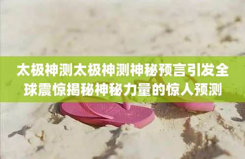 太极神测太极神测神秘预言引发全球震惊揭秘神秘力量的惊人预测