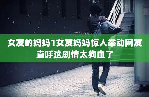 女友的妈妈1女友妈妈惊人举动网友直呼这剧情太狗血了