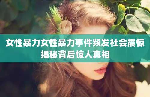 女性暴力女性暴力事件频发社会震惊揭秘背后惊人真相