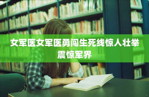 女军医女军医勇闯生死线惊人壮举震惊军界