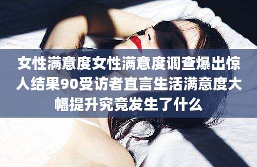 女性满意度女性满意度调查爆出惊人结果90受访者直言生活满意度大幅提升究竟发生了什么