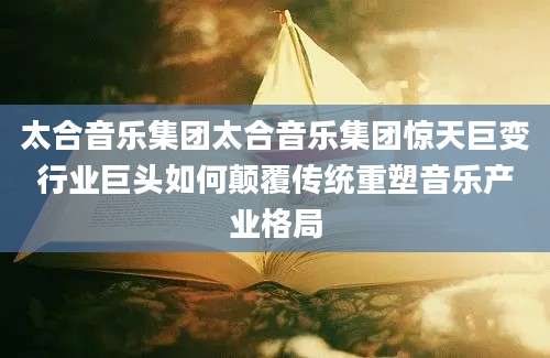 太合音乐集团太合音乐集团惊天巨变行业巨头如何颠覆传统重塑音乐产业格局