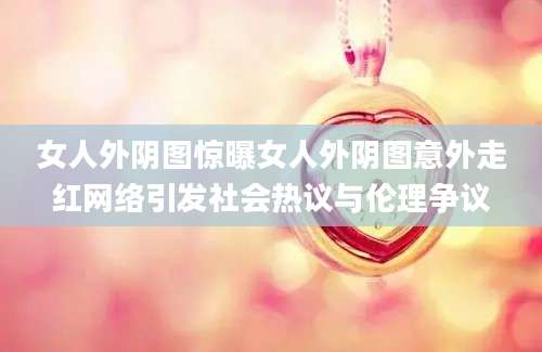 女人外阴图惊曝女人外阴图意外走红网络引发社会热议与伦理争议