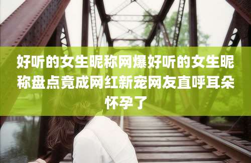 好听的女生昵称网爆好听的女生昵称盘点竟成网红新宠网友直呼耳朵怀孕了