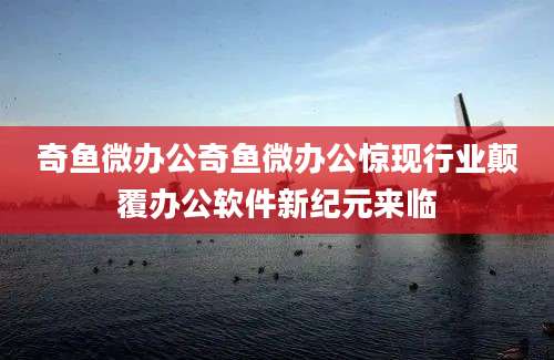 奇鱼微办公奇鱼微办公惊现行业颠覆办公软件新纪元来临