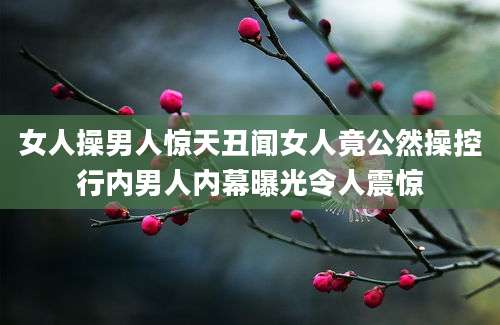 女人操男人惊天丑闻女人竟公然操控行内男人内幕曝光令人震惊