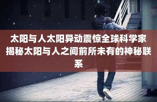 太阳与人太阳异动震惊全球科学家揭秘太阳与人之间前所未有的神秘联系