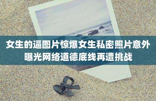 女生的逼图片惊爆女生私密照片意外曝光网络道德底线再遭挑战