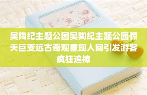 奥陶纪主题公园奥陶纪主题公园惊天巨变远古奇观重现人间引发游客疯狂追捧
