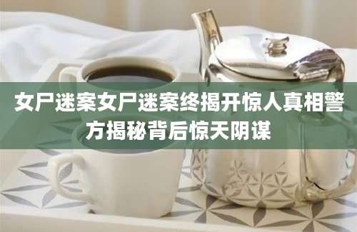 女尸迷案女尸迷案终揭开惊人真相警方揭秘背后惊天阴谋