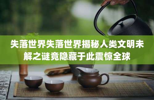 失落世界失落世界揭秘人类文明未解之谜竟隐藏于此震惊全球